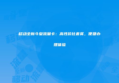 移动全新斗皇流量卡：高性价比套餐，便捷办理体验