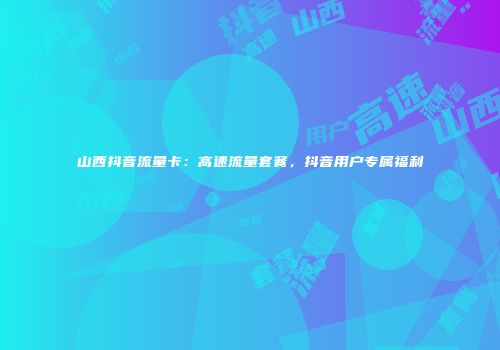 山西抖音流量卡：高速流量套餐，抖音用户专属福利