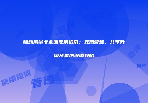移动流量卡全面使用指南：充值管理、共享升级及售后保障攻略