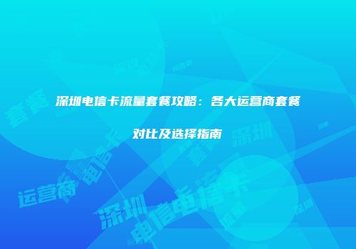 深圳电信卡流量套餐攻略：各大运营商套餐对比及选择指南