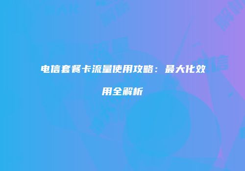 电信套餐卡流量使用攻略：最大化效用全解析