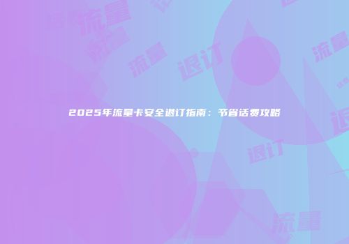 2025年流量卡安全退订指南：节省话费攻略