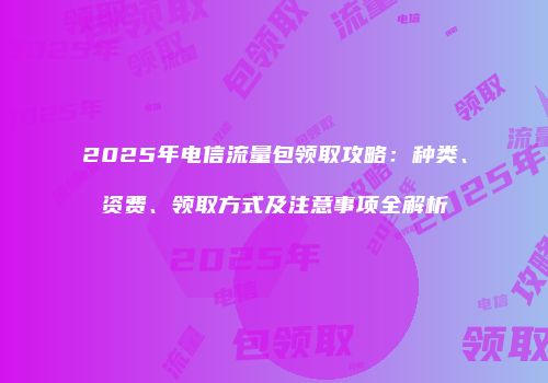 2025年电信流量包领取攻略：种类、资费、领取方式及注意事项全解析