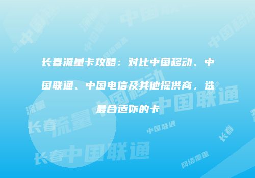 长春流量卡攻略：对比中国移动、中国联通、中国电信及其他提供商，选最合适你的卡