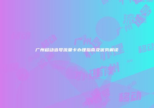 广州移动选号流量卡办理指南及优势解读