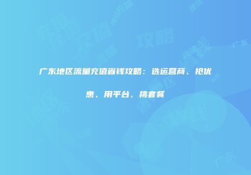 广东地区流量充值省钱攻略：选运营商、抢优惠、用平台、挑套餐