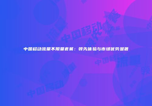 中国移动流量不限量套餐：领先体验与市场优势显著