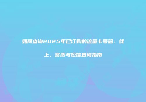 如何查询2025年已订购的流量卡号码：线上、客服与短信查询指南