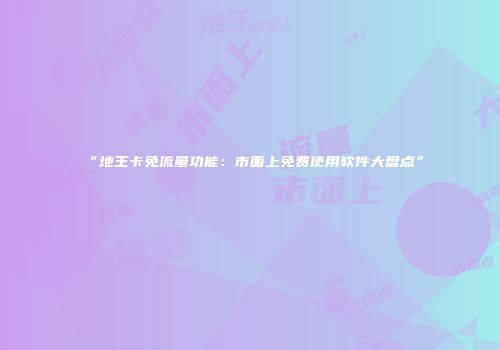 “地王卡免流量功能：市面上免费使用软件大盘点”