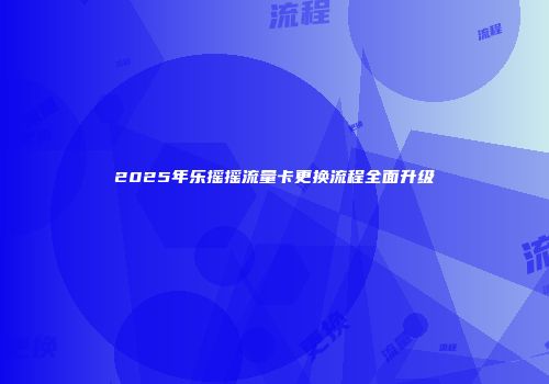 2025年乐摇摇流量卡更换流程全面升级