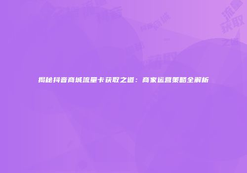 揭秘抖音商城流量卡获取之道：商家运营策略全解析