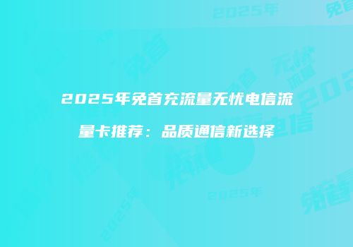 2025年免首充流量无忧电信流量卡推荐：品质通信新选择