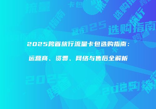 2025跨省旅行流量卡包选购指南：运营商、资费、网络与售后全解析