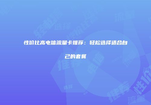 性价比高电信流量卡推荐：轻松选择适合自己的套餐