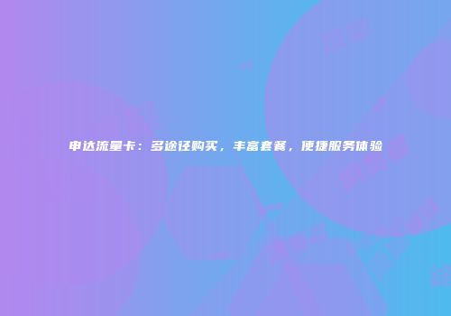 申达流量卡：多途径购买，丰富套餐，便捷服务体验