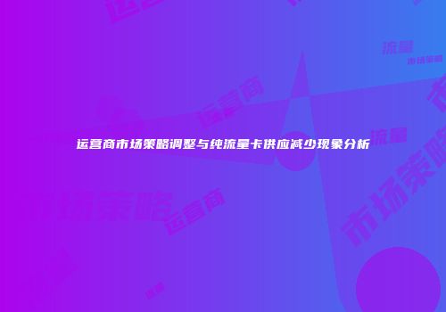 运营商市场策略调整与纯流量卡供应减少现象分析