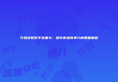 巧妙获取对手流量卡：提升市场竞争力的策略解析