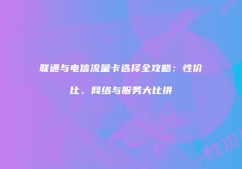 联通与电信流量卡选择全攻略：性价比、网络与服务大比拼