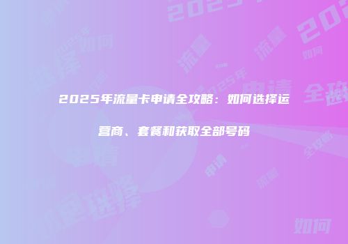 2025年流量卡申请全攻略：如何选择运营商、套餐和获取全部号码