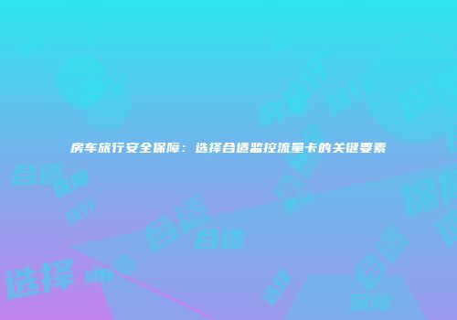 房车旅行安全保障：选择合适监控流量卡的关键要素