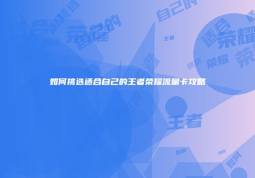 如何挑选适合自己的王者荣耀流量卡攻略