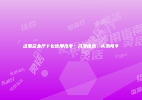 流量营业厅卡包使用指南：灵活组合，实惠畅享