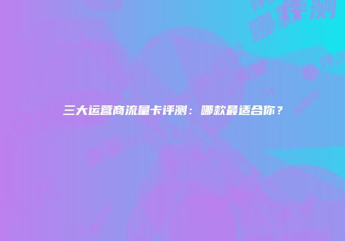三大运营商流量卡评测：哪款最适合你？