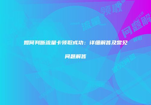 如何判断流量卡领取成功：详细解答及常见问题解答