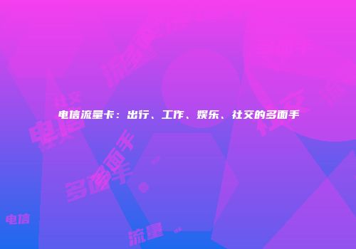 电信流量卡：出行、工作、娱乐、社交的多面手