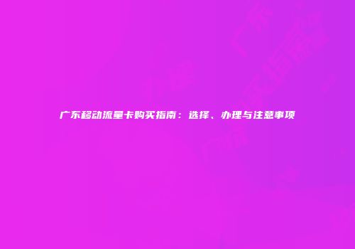 广东移动流量卡购买指南：选择、办理与注意事项