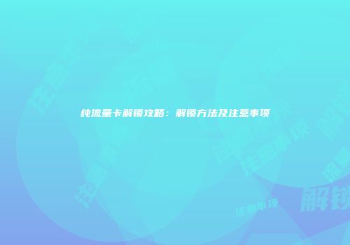 纯流量卡解锁攻略：解锁方法及注意事项