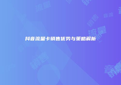 抖音流量卡销售优势与策略解析