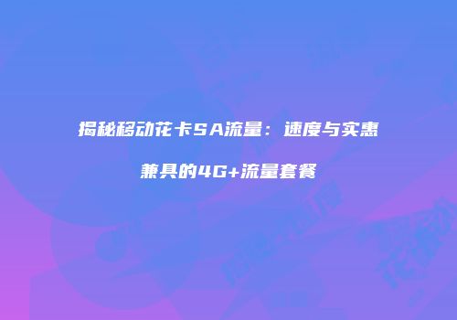 揭秘移动花卡SA流量：速度与实惠兼具的4G+流量套餐