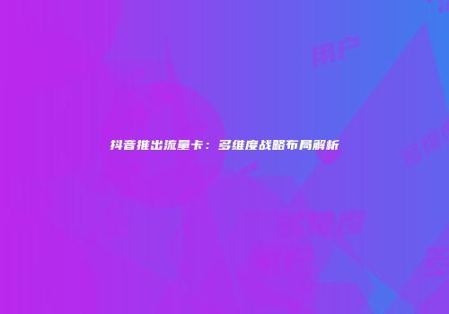 抖音推出流量卡：多维度战略布局解析