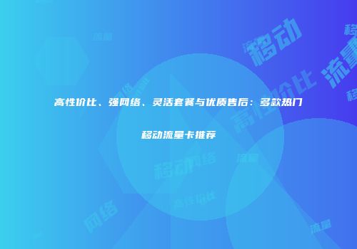 高性价比、强网络、灵活套餐与优质售后：多款热门移动流量卡推荐