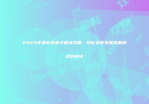 2025年最新流量卡赠送攻略：轻松获取免费流量的多种途径