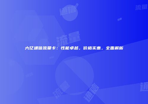 六亿通信流量卡：性能卓越，价格实惠，全面解析