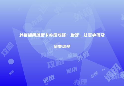外省通用流量卡办理攻略：步骤、注意事项及资费选择