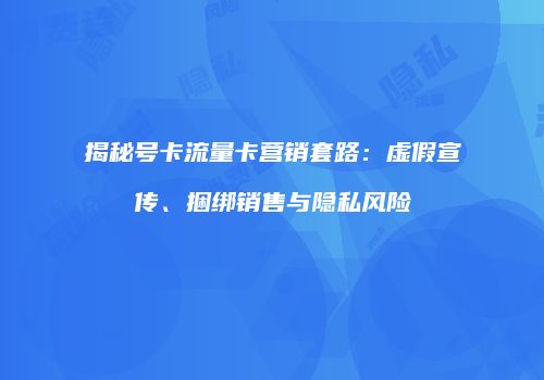 揭秘号卡流量卡营销套路：虚假宣传、捆绑销售与隐私风险