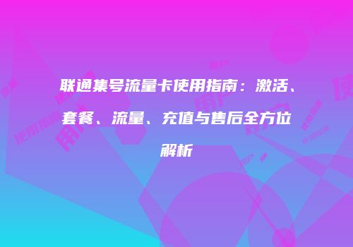 联通集号流量卡使用指南：激活、套餐、流量、充值与售后全方位解析