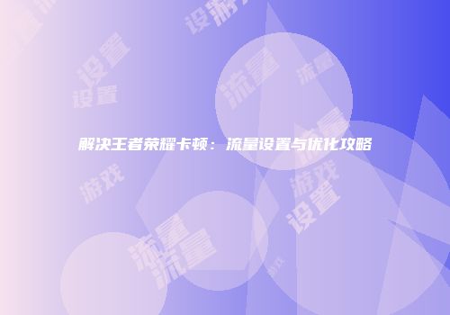 解决王者荣耀卡顿：流量设置与优化攻略