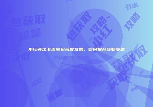 小红书出卡流量包获取攻略：如何提升商业变现