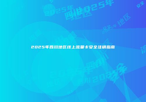 2025年四川地区线上流量卡安全注销指南