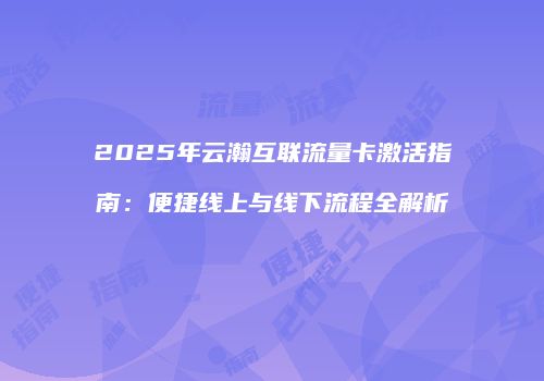 2025年云瀚互联流量卡激活指南：便捷线上与线下流程全解析