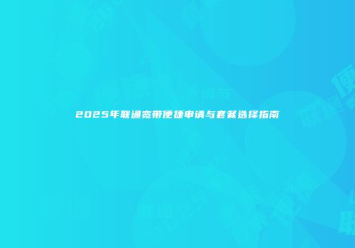 2025年联通宽带便捷申请与套餐选择指南