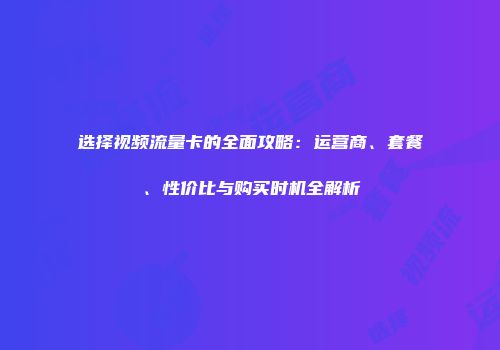 选择视频流量卡的全面攻略：运营商、套餐、性价比与购买时机全解析