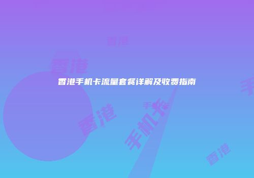 香港手机卡流量套餐详解及收费指南
