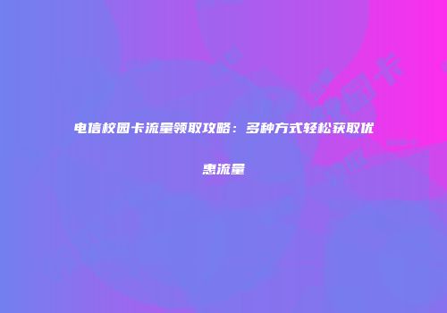 电信校园卡流量领取攻略：多种方式轻松获取优惠流量