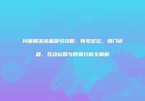 抖音精准流量吸引攻略：账号定位、热门话题、互动运营与数据分析全解析