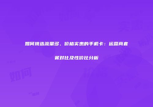如何挑选流量多、价格实惠的手机卡：运营商套餐对比及性价比分析